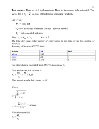 23
Two samples: There are n1 + n2 observations. There are two means to be estimated. That
leaves      (n1 + n2 − 2)    degrees of freedom for estimating variability.

Let v = dof
       vt      = Total dof

   vm = dof associated with mean (always 1 for each sample)
    ve = dof associated with error
Then vt = vm + ve              8=1+7
The total dof equals total number of observations in the data set for this method of
ANOVA
Summary of No-way ANOVA table:

Source                                SS                             Dof
Mean                                  200                            1
Error                                 22                             7
Total                                 222                            8

One other statistic calculated from ANOVA is variance V.

Error variance or just variance is
         SS e 22
Ve =         =   = 3.14
          ve   7
Also, sample standard deviation s = V


Where
        N

        ∑( y − y)
                        2
                i
s=      i =1
               N −1


          ∑ ( y − y ) = variance
                    i
                        2


s2   =V =
                N −1

Which is essentially
    SS
Ve = e
     ve
 