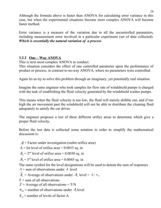 24
Although the formula above is faster than ANOVA for calculating error variance in this
case, but when the experimental situations become more complex ANOVA will become
faster method.

Error variance is a measure of the variation due to all the uncontrolled parameters,
including measurement error involved in a particular experiment (set of data collected).
Which is essentially the natural variation of a process



3.2.2 One – Way ANOVA
This is next most complex ANOVA to conduct.
This situation considers the effect of one controlled parameter upon the performance of
product or process, in contrast to no-way ANOVA, where no parameters were controlled.

Again let us try to solve this problem through an imaginary, yet potentially real situation.

Imagine the same engineer who took samples for flow rate of windshield pumps is charged
with the task of establishing the fluid velocity generated by the windshield washer pumps.

This means when the fluid velocity is too low, the fluid will merely dribble out, and if too
high the air movement past the windshield will not be able to distribute the cleaning fluid
adequately to satisfy the car driver.

The engineer proposes a test of three different orifice areas to determine which give a
proper fluid velocity.

Before the test data is collected some notation in order to simplify the mathematical
discussion is:

 A = Factor under investigation (outlet orifice area)
A1 = Ist level of orifice area = 0.0015 sq. in
A2 = 2nd level of orifice area = 0.0030 sq. in
A3 = 3rd level of orifice area = 0.0045 sq. in
The same symbol for the level designations will be used to denote the sum of responses
Ai = sum of observations under Ai level
Ai = Average of observations under Ai level =     Ai / n Ai
T = sum of all observations
T = Average of all observations = T/N
n Ai = number of observations under Ai level
k A = number of levels of factor A
 