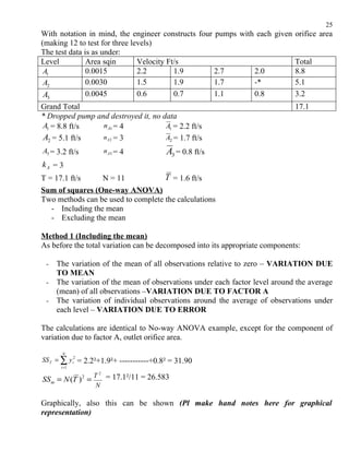 25
With notation in mind, the engineer constructs four pumps with each given orifice area
(making 12 to test for three levels)
The test data is as under:
Level          Area sqin       Velocity Ft/s                              Total
 A1            0.0015          2.2        1.9       2.7       2.0         8.8
 A2            0.0030          1.5        1.9       1.7       -*          5.1
 A3            0.0045          0.6        0.7       1.1       0.8         3.2
Grand Total                                                                   17.1
* Dropped pump and destroyed it, no data
A1 = 8.8 ft/s    n A1 = 4            A1 = 2.2 ft/s
A2 = 5.1 ft/s    n A2 = 3            A2 = 1.7 ft/s
A3 = 3.2 ft/s          n A3 = 4           A3 = 0.8 ft/s
kA = 3
T = 17.1 ft/s     N = 11            T = 1.6 ft/s
Sum of squares (One-way ANOVA)
Two methods can be used to complete the calculations
   - Including the mean
   - Excluding the mean

Method 1 (Including the mean)
As before the total variation can be decomposed into its appropriate components:

 -   The variation of the mean of all observations relative to zero – VARIATION DUE
     TO MEAN
 -   The variation of the mean of observations under each factor level around the average
     (mean) of all observations –VARIATION DUE TO FACTOR A
 -   The variation of individual observations around the average of observations under
     each level – VARIATION DUE TO ERROR

The calculations are identical to No-way ANOVA example, except for the component of
variation due to factor A, outlet orifice area.
       N
SS T = ∑ y i2 = 2.2²+1.9²+ -----------+0.8² = 31.90
      i =1

                    T 2 = 17.1²/11 = 26.583
SS m = N (T ) 2 =
                     N

Graphically, also this can be shown (Pl make hand notes here for graphical
representation)
 