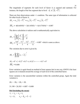 26
The magnitude of segments for each level of factor A is squared and summed. For
                                                                   (
instance, the length of the line segment due to level A1 is A1 − T .   )
There are four observations under A1 condition. The same type of information is collected
for other levels of factor A.
SS A = n A 1 ( A1 − T ) + n A 2 ( A2 − T ) + n A3 ( A3 − T )
                            2            2                     2




SS A = 4(0.64545)² + 3(0.14545) ² + 4(-0.75454) ² = 4.007

The above calculation is tedious and is mathematically equivalent to:

        k A  Ai2       T 2
SS A = ∑    
                         −
                        
        i =1  n Ai
                        N
                          
            8.8 2 5.12 3.2 2 17.12 = 4.007 which is same as above
SS A =           +    +     −
              4     3    4    11

The variation due to error is given by

                                2

SS e = ∑ ∑ ( y i − A j )
         k A n Ai


         j =1 i =1



SSe = 02 + ( − 0.3) + 0.52 + ( −0.2) 2 + − − − − 0.32 + 02
                        2


SS e = 0.600

Error variation is again based on method of least squares but in one way ANOVA the least
squares are evaluated around the average of each level of the controlled factor.

Error variation is the uncontrolled variation within the controlled group. Again the total
variation is

SST = SSm + SSA + SSe

31.190 = 26.583 + 4.007 + 0.600

Dof (Including the mean)
v t = vm + v A + ve
v t = 11,            vA = k A − 1 = 2
 