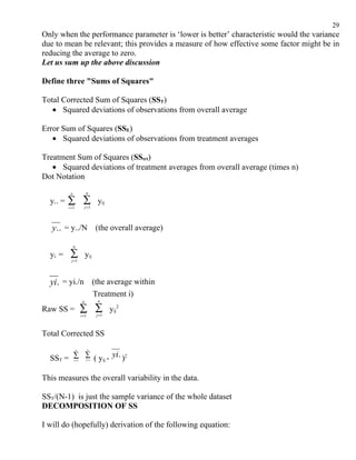 29
Only when the performance parameter is ‘lower is better’ characteristic would the variance
due to mean be relevant; this provides a measure of how effective some factor might be in
reducing the average to zero.
Let us sum up the above discussion

Define three "Sums of Squares"

Total Corrected Sum of Squares (SST)
   • Squared deviations of observations from overall average

Error Sum of Squares (SSE)
   • Squared deviations of observations from treatment averages

Treatment Sum of Squares (SStrt)
   • Squared deviations of treatment averages from overall average (times n)
Dot Notation
           a                n

  y.. =   ∑ ∑
          i =1              j =1
                                     yij


   y.. = y../N (the overall average)
               n

  yi. =    ∑                yij
            j =1




  yi. = yi./n (the average within
                                    Treatment i)
                        a            n

Raw SS =               ∑ ∑
                       i =1          j =1
                                            yij2


Total Corrected SS
                   a          n


  SST = ∑ ∑ ( yij - yi. )2
               i =1          j =1




This measures the overall variability in the data.

SST/(N-1) is just the sample variance of the whole dataset
DECOMPOSITION OF SS

I will do (hopefully) derivation of the following equation:
 