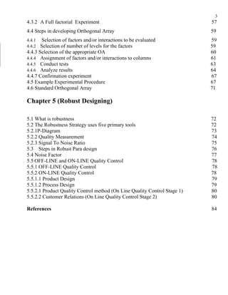 3
4.3.2 A Full factorial Experiment                                          57
4.4 Steps in developing Orthogonal Array                                   59
4.4.1  Selection of factors and/or interactions to be evaluated            59
4.4.2  Selection of number of levels for the factors                       59
4.4.3 Selection of the appropriate OA                                      60
4.4.4 Assignment of factors and/or interactions to columns                 61
4.4.5 Conduct tests                                                        63
4.4.6 Analyze results                                                      64
4.4.7 Confirmation experiment                                              67
4.5 Example Experimental Procedure                                         67
4.6 Standard Orthogonal Array                                              71

Chapter 5 (Robust Designing)

5.1 What is robustness                                                     72
5.2 The Robustness Strategy uses five primary tools                        72
5.2.1P-Diagram                                                             73
5.2.2 Quality Measurement                                                  74
5.2.3 Signal To Noise Ratio                                                75
5.3 Steps in Robust Para design                                            76
5.4 Noise Factor                                                           77
5.5 OFF-LINE and ON-LINE Quality Control                                   78
5.5.1 OFF-LINE Quality Control                                             78
5.5.2 ON-LINE Quality Control                                              78
5.5.1.1 Product Design                                                     79
5.5.1.2 Process Design                                                     79
5.5.2.1 Product Quality Control method (On Line Quality Control Stage 1)   80
5.5.2.2 Customer Relations (On Line Quality Control Stage 2)               80

References                                                                 84
 