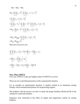 30
     SST = SStrt + SSE
                 a            n                               2           a           n                                                      2
SS = ∑ ∑  y − y  = ∑ ∑  y − y + y − y 
                                                                                                                                      

  T         ij                ij   i.  i.     
             i =1 j =1                                                i =1 j = 1

     a       n                                                                  
                                                                                      2
= ∑ ∑   y − y  +  y − y  
                                                 

               ij  i.  i.
                                                                              
  i = 1 j =1
    a n                                         2            a       n                                    2        a   n                              
= ∑ ∑  y − y  + ∑ ∑  y − y  + ∑ ∑ 2  y − y  y − y  
                                                                                                                                                    

           ij  i.            i.                       ij  i.  i.                                                                                
  i = 1 j =1                                              i =1 j =1                                            i = 1 j =1
                          a                                   2           a           n                                                        
= SS + ∑ n y − y  + ∑ ∑ 2  y − y  y − y  
                                                                                                                        

    E         i.                 
                                          ij  i.  i.          
                         i =1                                         i =1 j =1


                                                           a          n                                                           
= SS + SS   +   2  y − y  y − y  
                                                                                                               

    E    TRT ∑ ∑   ij i.  i.  
                                                          i =1 j =1
= SS + SS    +0
    E    TRT
Must show last term is zero


 a       n                                                              
                                                                                                   a                            n
∑ ∑ 2  yij − yi.  yi. − y   = 2 ∑  yi. − y  ∑  yij − yi. 
                                                                                                                                             
                                                                                                                                                   

                                                                             
i =1 j =1                                                                                         i =1                          j =1
                                                                                       
                                                                                       
         a                             
                                                 n                                       
= 2 ∑ y − y ∑ y − ny
             
             
             
                                       
                                       
                                                                  
                                                                  
                                                                                          
                                                                                          
       i.    
              ij   i.                 
                                                                                       
                                                                                       
     i =1                               
                                        
                                             j =1                 
                                                                                         
                                                                                          

         a                                                                                        a
= 2 ∑  y − y ny − ny  = 2 ∑  y − y 0 = 0
          i.           i.   i.            i.        
     i =1                                                                                 i =1




Two –Way ANOVA
Two-way ANOVA is the next highest order of ANOVA to review

There are two controlled parameters in this experimental situation

Let us consider an experimental situation. A student worked at an aluminum casting
foundry which manufactured pistons for reciprocating engines.

The problem with the process was how to attain the proper hardness (Rockwell B) of the
casting for a particular product.

Engineers were interested in the effect of copper and magnesium content on casting
hardness.
 