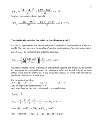 33
              ( A1 − A2 ) 2     ( 29 −26) 2
SS A =                       =              = 1.125
                  N                    8
Similarly the variation due to factor B


SS B       =
            (B1 −B2 )2           =
                                  ( 21 − ) 2
                                        34
                                             =21.125
                      N                8




To calculate the variation due to interaction of factors A and B

Let ( A × B) i represent the sum of data under the ith condition of the combination of factor A
and B. Also let c represent the number of possible combinations of the interacting factors
and   n( A×B )i   the number of data under this condition.

             c  ( A ×B ) 2      T 2
SS A×B       ∑ n
           = 
                 
                             i    −
                                  N
                                        −SS A −SS B
            i =  ( A×B ) i
             1                  

Note that when the various combinations are summed, squared, and divided by the number
of data points for that combination, the subsequent value also includes the factor main
effects which must be subtracted. While using this formula, all lower order interactions
and factor effects are to be subtracted.

For the example problem:
A1 B1 = 14, A1 B2 = 15,         A2 B1 = 7         A2 B2 = 19
And no. of possible combinations c = 4
And since there are two observations under each combination

n( A×B )i = 2

            14 2 7 2 15 2 19 2 55 2
SS A× B   =     +   +    +    −     − SS A − SS B = 15.125
             2    2   2    2    8

Since SS T = SS A +SS B +SS A×B +SS e

SS e = 40.875 −1.125 −21.125 −15.125 = 3.500
 