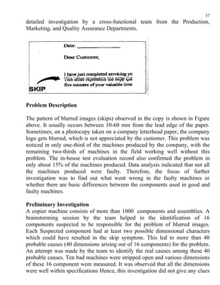 37
detailed investigation by a cross-functional team from the Production,
Marketing, and Quality Assurance Departments.




Problem Description

The pattern of blurred images (skips) observed in the copy is shown in Figure
above. It usually occurs between 10-60 mm from the lead edge of the paper.
Sometimes, on a photocopy taken on a company letterhead paper, the company
logo gets blurred, which is not appreciated by the customer. This problem was
noticed in only one-third of the machines produced by the company, with the
remaining two-thirds of machines in the field working well without this
problem. The in-house test evaluation record also confirmed the problem in
only about 15% of the machines produced. Data analysis indicated that not all
the machines produced were faulty. Therefore, the focus of further
investigation was to find out what went wrong in the faulty machines or
whether there are basic differences between the components used in good and
faulty machines.

Preliminary Investigation
A copier machine consists of more than 1000 components and assemblies. A
brainstorming session by the team helped in the identification of 16
components suspected to be responsible for the problem of blurred images.
Each Suspected component had at least two possible dimensional characters
which could have resulted in the skip symptom. This led to more than 40
probable causes (40 dimensions arising out of 16 components) for the problem.
An attempt was made by the team to identify the real causes among these 40
probable causes. Ten bad machines were stripped open and various dimensions
of these 16 component were measured. It was observed that all the dimensions
were well within specifications Hence, this investigation did not give any clues
 