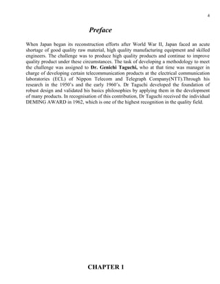4


                               Preface
When Japan began its reconstruction efforts after World War II, Japan faced an acute
shortage of good quality raw material, high quality manufacturing equipment and skilled
engineers. The challenge was to produce high quality products and continue to improve
quality product under these circumstances. The task of developing a methodology to meet
the challenge was assigned to Dr. Genichi Taguchi, who at that time was manager in
charge of developing certain telecommunication products at the electrical communication
laboratories (ECL) of Nippon Telecom and Telegraph Company(NTT).Through his
research in the 1950’s and the early 1960’s. Dr Taguchi developed the foundation of
robust design and validated his basics philosophies by applying them in the development
of many products. In recognisation of this contribution, Dr Taguchi received the individual
DEMING AWARD in 1962, which is one of the highest recognition in the quality field.




                              CHAPTER 1
 