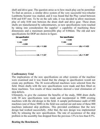 45
shaft and drive gear. The question arose as to how much play can be permitted.
To find an answer, a similar drive system of the very successful two-wheeler
Lambretta Scooter was studied, and it was found that the Play varied between
0.04 and 0.07 mm. To be on the safe side, it was decided to allow maximum
play of only 0.04 mm between the drum shaft and drive gear. These drum
shafts are manufactured by subcontractors, so new specifications were reached
by taking into consideration the supplier’ s capability of machining these
dimensions and a maximum permissible play of 0.04mm. The old and new
specifications for DOP are shown in figure.




Confirmatory Trial
The implications of the new specifications on other systems of the machine
were examined and it was found that the change in specification would not
create any problems. The 36 worst-affected machines were selected from the
field. Drum shafts with the new specifications were made and then fitted on
these machines. Test results of these machines showed a total elimination of
skip defects.
Ultimately, to give the customer the benefits of the study, 5000 drum shafts
with 30 new specifications were made and incorporated in 5000 existing
machines with the old design in the field. A sample performance audit of 800
machines (out of those 5000) in the field was carried out and none of these 800
machines indicated skip problems. This provided confidence that the new
design had worked successfully. After that, the new design was implemented
fully by releasing the new specification. The rate of occurrence of the skip
problem in the assembly line dropped from the previous 13% to less than 0.5%.

Beating the Benchmark
 