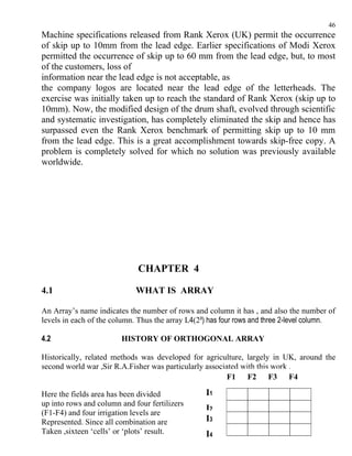 46
Machine specifications released from Rank Xerox (UK) permit the occurrence
of skip up to 10mm from the lead edge. Earlier specifications of Modi Xerox
permitted the occurrence of skip up to 60 mm from the lead edge, but, to most
of the customers, loss of
information near the lead edge is not acceptable, as
the company logos are located near the lead edge of the letterheads. The
exercise was initially taken up to reach the standard of Rank Xerox (skip up to
10mm). Now, the modified design of the drum shaft, evolved through scientific
and systematic investigation, has completely eliminated the skip and hence has
surpassed even the Rank Xerox benchmark of permitting skip up to 10 mm
from the lead edge. This is a great accomplishment towards skip-free copy. A
problem is completely solved for which no solution was previously available
worldwide.




                             CHAPTER 4

4.1                          WHAT IS ARRAY

An Array’s name indicates the number of rows and column it has , and also the number of
levels in each of the column. Thus the array L4(2³) has four rows and three 2-level column.

4.2                     HISTORY OF ORTHOGONAL ARRAY

Historically, related methods was developed for agriculture, largely in UK, around the
second world war ,Sir R.A.Fisher was particularly associated with this work .
                                                         F1 F2 F3 F4

Here the fields area has been divided             I1
up into rows and column and four fertilizers
(F1-F4) and four irrigation levels are
                                                  I2
Represented. Since all combination are            I3
Taken ,sixteen ‘cells’ or ‘plots’ result.         I4
 