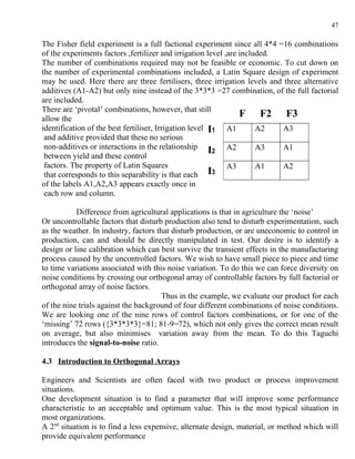 47

The Fisher field experiment is a full factional experiment since all 4*4 =16 combinations
of the experiments factors ,fertilizer and irrigation level ,are included.
The number of combinations required may not be feasible or economic. To cut down on
the number of experimental combinations included, a Latin Square design of experiment
may be used. Here there are three fertilisers, three irrigation levels and three alternative
additives (A1-A2) but only nine instead of the 3*3*3 =27 combination, of the full factorial
are included.
There are ‘pivotal’ combinations, however, that still
allow the
                                                                 F F2 F3
identification of the best fertiliser, Irrigation level I1 A1         A2   A3
 and additive provided that these no serious
 non-additives or interactions in the relationship
                                                        I2 A2         A3   A1
 between yield and these control
 factors. The property of Latin Squares                      A3       A1   A2
 that corresponds to this separability is that each     I3
of the labels A1,A2,A3 appears exactly once in
 each row and column.

           Difference from agricultural applications is that in agriculture the ‘noise’
Or uncontrollable factors that disturb production also tend to disturb experimentation, such
as the weather. In industry, factors that disturb production, or are uneconomic to control in
production, can and should be directly manipulated in test. Our desire is to identify a
design or line calibration which can best survive the transient effects in the manufacturing
process caused by the uncontrolled factors. We wish to have small piece to piece and time
to time variations associated with this noise variation. To do this we can force diversity on
noise conditions by crossing our orthogonal array of controllable factors by full factorial or
orthogonal array of noise factors.
                                       Thus in the example, we evaluate our product for each
of the nine trials against the background of four different combinations of noise conditions.
We are looking one of the nine rows of control factors combinations, or for one of the
‘missing’ 72 rows ({3*3*3*3}=81; 81-9=72), which not only gives the correct mean result
on average, but also minimises variation away from the mean. To do this Taguchi
introduces the signal-to-noise ratio.

4.3 Introduction to Orthogonal Arrays

Engineers and Scientists are often faced with two product or process improvement
situations.
One development situation is to find a parameter that will improve some performance
characteristic to an acceptable and optimum value. This is the most typical situation in
most organizations.
A 2nd situation is to find a less expensive, alternate design, material, or method which will
provide equivalent performance
 