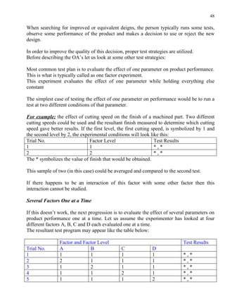 48

When searching for improved or equivalent deigns, the person typically runs some tests,
observe some performance of the product and makes a decision to use or reject the new
design.

In order to improve the quality of this decision, proper test strategies are utilized.
Before describing the OA’s let us look at some other test strategies:

Most common test plan is to evaluate the effect of one parameter on product performance.
This is what is typically called as one factor experiment.
This experiment evaluates the effect of one parameter while holding everything else
constant

The simplest case of testing the effect of one parameter on performance would be to run a
test at two different conditions of that parameter.

For example: the effect of cutting speed on the finish of a machined part. Two different
cutting speeds could be used and the resultant finish measured to determine which cutting
speed gave better results. If the first level, the first cutting speed, is symbolized by 1 and
the second level by 2, the experimental conditions will look like this:
Trial No.                       Factor Level                      Test Results
1                               1                                 *,*
2                               2                                 *,*
The * symbolizes the value of finish that would be obtained.

This sample of two (in this case) could be averaged and compared to the second test.

If there happens to be an interaction of this factor with some other factor then this
interaction cannot be studied.

Several Factors One at a Time

If this doesn’t work, the next progression is to evaluate the effect of several parameters on
product performance one at a time. Let us assume the experimenter has looked at four
different factors A, B, C and D each evaluated one at a time.
The resultant test program may appear like the table below:

                 Factor and Factor Level                                        Test Results
Trial No.        A             B                C               D
1                1             1                1               1               *,*
2                2             1                1               1               *,*
3                1             2                1               1               *,*
4                1             1                2               1               *,*
5                1             1                1               2               *,*
 