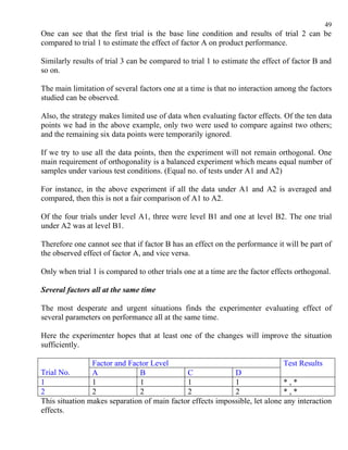 49
One can see that the first trial is the base line condition and results of trial 2 can be
compared to trial 1 to estimate the effect of factor A on product performance.

Similarly results of trial 3 can be compared to trial 1 to estimate the effect of factor B and
so on.

The main limitation of several factors one at a time is that no interaction among the factors
studied can be observed.

Also, the strategy makes limited use of data when evaluating factor effects. Of the ten data
points we had in the above example, only two were used to compare against two others;
and the remaining six data points were temporarily ignored.

If we try to use all the data points, then the experiment will not remain orthogonal. One
main requirement of orthogonality is a balanced experiment which means equal number of
samples under various test conditions. (Equal no. of tests under A1 and A2)

For instance, in the above experiment if all the data under A1 and A2 is averaged and
compared, then this is not a fair comparison of A1 to A2.

Of the four trials under level A1, three were level B1 and one at level B2. The one trial
under A2 was at level B1.

Therefore one cannot see that if factor B has an effect on the performance it will be part of
the observed effect of factor A, and vice versa.

Only when trial 1 is compared to other trials one at a time are the factor effects orthogonal.

Several factors all at the same time

The most desperate and urgent situations finds the experimenter evaluating effect of
several parameters on performance all at the same time.

Here the experimenter hopes that at least one of the changes will improve the situation
sufficiently.

                Factor and Factor Level                                      Test Results
Trial No.       A             B              C              D
1               1             1              1              1                *,*
2               2             2              2              2                *,*
This situation makes separation of main factor effects impossible, let alone any interaction
effects.
 