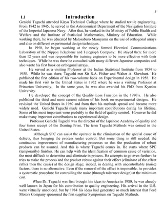 5
1.1                            Introduction
Genichi Taguchi attended Kiryu Technical College where he studied textile engineering.
From 1942 to 1945, he served in the Astronomical Department of the Navigation Institute
of the Imperial Japanese Navy. After that, he worked in the Ministry of Public Health and
Welfare and the Institute of Statistical Mathematics, Ministry of Education. While
working there, he was educated by Matosaburo Masuyama on the use of orthogonal arrays
and also on different experimental design techniques.
        In 1950, he began working at the newly formed Electrical Communications
Laboratory of the Nippon Telephone and Telegraph Company. He stayed there for more
than 12 years and was responsible for training engineers to be more effective with their
techniques. While he was there he consulted with many different Japanese companies and
also wrote his first book on orthogonal arrays.
        He served as a visiting Professor at the Indian Statistical Institute from 1954 to
1955. While he was there, Taguchi met Sir R.A. Fisher and Walter A. Shewhart. He
published the first edition of his two-volume book on Experimental design in 1958. He
made his first visit to the United States in 1962 where he was a visiting Professor at
Princeton University. In the same year, he was also awarded his PhD from Kyushu
University.
        He developed the concept of the Quality Loss Function in the 1970’s. He also
published the third and most current edition of his book on experimental designs. He
revisited the United States in 1980 and from then his methods spread and became more
widely used. Genichi Taguchi made many important contributions during his lifetime.
Some of his most important were probably to the field of quality control. However he did
make many important contributions to experimental design.
         Professor Genichi Taguchi was the director of the Japanese Academy of quality and
four times receipt of the Deming Prize. The term Taguchi Methods was coined in the
United States.
           Although SPC can assist the operator in the elimination of the special cause of
defects, thus bringing the process under control. But some thing is still needed: the
continuous improvement of manufacturing processes so that the production of robust
products can be assured. And this is where Taguchi comes in. He starts where SPC
(temporarily) finishes. He can help with the identification of common cause of variation,
the most difficult to determine and eliminate in process. He attempts to go even further: he
tries to make the process and the product robust against their effect (eliminate of the effect
rather then the cause) at the design stage; indeed, in dealing with uncontrollable (noise)
factors, there is no alternative. Even if the removal of the effect is impossible, he provides
a systematic procedure for controlling the noise (through tolerance design) at the minimum
cost.
          When Dr. Taguchi was first brought his ideas to America in 1980, he was already
well known in Japan for his contribution to quality engineering. His arrival in the U.S.
went virtually unnoticed, but by 1984 his ideas had generated so much interest that Ford
Motors Company sponsored the first supplier Symposium on Taguchi Methods.
 