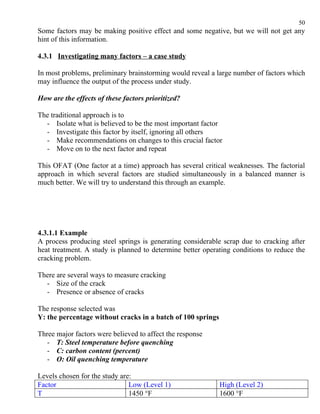 50
Some factors may be making positive effect and some negative, but we will not get any
hint of this information.

4.3.1 Investigating many factors – a case study

In most problems, preliminary brainstorming would reveal a large number of factors which
may influence the output of the process under study.

How are the effects of these factors prioritized?

The traditional approach is to
  - Isolate what is believed to be the most important factor
  - Investigate this factor by itself, ignoring all others
  - Make recommendations on changes to this crucial factor
  - Move on to the next factor and repeat

This OFAT (One factor at a time) approach has several critical weaknesses. The factorial
approach in which several factors are studied simultaneously in a balanced manner is
much better. We will try to understand this through an example.




4.3.1.1 Example
A process producing steel springs is generating considerable scrap due to cracking after
heat treatment. A study is planned to determine better operating conditions to reduce the
cracking problem.

There are several ways to measure cracking
  - Size of the crack
  - Presence or absence of cracks

The response selected was
Y: the percentage without cracks in a batch of 100 springs

Three major factors were believed to affect the response
   - T: Steel temperature before quenching
   - C: carbon content (percent)
   - O: Oil quenching temperature

Levels chosen for the study are:
Factor                         Low (Level 1)                 High (Level 2)
T                              1450 °F                       1600 °F
 