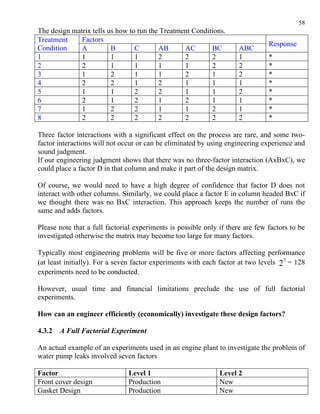 58
The design matrix tells us how to run the Treatment Conditions.
Treatment     Factors
                                                                                Response
Condition     A          B       C       AB      AC       BC          ABC
1             1          1       1       2       2        2           1         *
2             2          1       1       1       1        2           2         *
3             1          2       1       1       2        1           2         *
4             2          2       1       2       1        1           1         *
5             1          1       2       2       1        1           2         *
6             2          1       2       1       2        1           1         *
7             1          2       2       1       1        2           1         *
8             2          2       2       2       2        2           2         *

Three factor interactions with a significant effect on the process are rare, and some two-
factor interactions will not occur or can be eliminated by using engineering experience and
sound judgment.
If our engineering judgment shows that there was no three-factor interaction (AxBxC), we
could place a factor D in that column and make it part of the design matrix.

Of course, we would need to have a high degree of confidence that factor D does not
interact with other columns. Similarly, we could place a factor E in column headed BxC if
we thought there was no BxC interaction. This approach keeps the number of runs the
same and adds factors.

Please note that a full factorial experiments is possible only if there are few factors to be
investigated otherwise the matrix may become too large for many factors.

Typically most engineering problems will be five or more factors affecting performance
(at least initially). For a seven factor experiments with each factor at two levels 2 7 = 128
experiments need to be conducted.

However, usual time and financial limitations preclude the use of full factorial
experiments.

How can an engineer efficiently (economically) investigate these design factors?

4.3.2   A Full Factorial Experiment

An actual example of an experiments used in an engine plant to investigate the problem of
water pump leaks involved seven factors

Factor                         Level 1                         Level 2
Front cover design             Production                      New
Gasket Design                  Production                      New
 