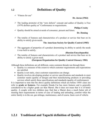 6
1.2                                 Definitions of Quality
       “Fitness for use”
                                                                         Dr. Juran (1964)

       The leading promoter of the “zero defects” concept and author of Quality is Free
         (1979) defines quality as” Conformance to requirements.
                                                                        Philips Crosby
       Quality should be aimed at needs of consumer, present and future.
                                                                          Dr. Deming

       The totality of features and characteristics of a product or service that bear on its
         ability to satisfy given needs.
                                           The American Society for Quality Control (1983)

       The aggregate of properties of a product determining its ability to satisfy the needs
         it was built to satisfy.
                                                                (Russian Encyclopaedia)
       The totality of features and characteristics of a product and service that bear on its
        ability to satisfy a given need.
                           (European Organization for Quality Control Glossary 1981)

Although these definitions are all different, some common threads run through them:
     • Quality is a measure of the extent to which customer requirements and expectations
        are satisfied.
     • Quality is not static, since customer expectation can change.
     • Quality involves developing product or service specifications and standards to meet
        customer needs (quality of design) and then manufacturing products or providing
        services which satisfy those specifications and standards (quality of conformance).
It is important to note that the above quality definitions which are before 1950’s does not
refer to grade or features. For example Honda Car has more features and is generally
considered to be a higher grade car than Maruti. But it does not mean that it is of better
quality. A couple with two children may find that a Maruti does a much better job of
meeting their requirements in terms of case of loading and unloading ,comfort when the
entire family is in the car, gas mileage, maintenance, and of course ,basic cost of vehicle.




1.2.1        Traditional and Taguchi definition of Quality
 