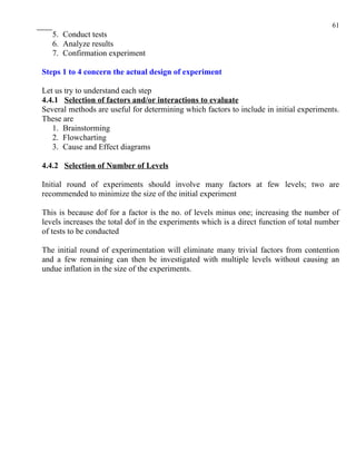 61
   5. Conduct tests
   6. Analyze results
   7. Confirmation experiment

Steps 1 to 4 concern the actual design of experiment

Let us try to understand each step
4.4.1 Selection of factors and/or interactions to evaluate
Several methods are useful for determining which factors to include in initial experiments.
These are
   1. Brainstorming
   2. Flowcharting
   3. Cause and Effect diagrams

4.4.2 Selection of Number of Levels

Initial round of experiments should involve many factors at few levels; two are
recommended to minimize the size of the initial experiment

This is because dof for a factor is the no. of levels minus one; increasing the number of
levels increases the total dof in the experiments which is a direct function of total number
of tests to be conducted

The initial round of experimentation will eliminate many trivial factors from contention
and a few remaining can then be investigated with multiple levels without causing an
undue inflation in the size of the experiments.
 