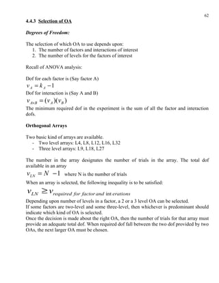 62
4.4.3 Selection of OA

Degrees of Freedom:

The selection of which OA to use depends upon:
  1. The number of factors and interactions of interest
  2. The number of levels for the factors of interest

Recall of ANOVA analysis:

Dof for each factor is (Say factor A)
v A = k A −1
Dof for interaction is (Say A and B)
v A×B = (v A )(vB )
The minimum required dof in the experiment is the sum of all the factor and interaction
dofs.

Orthogonal Arrays

Two basic kind of arrays are available.
  - Two level arrays: L4, L8, L12, L16, L32
  - Three level arrays: L9, L18, L27

The number in the array designates the number of trials in the array. The total dof
available in an array
vLN = N − 1        where N is the number of trials
When an array is selected, the following inequality is to be satisfied:
vLN ≥ vrequired for factor and int erations
Depending upon number of levels in a factor, a 2 or a 3 level OA can be selected.
If some factors are two-level and some three-level, then whichever is predominant should
indicate which kind of OA is selected.
Once the decision is made about the right OA, then the number of trials for that array must
provide an adequate total dof. When required dof fall between the two dof provided by two
OAs, the next larger OA must be chosen.
 
