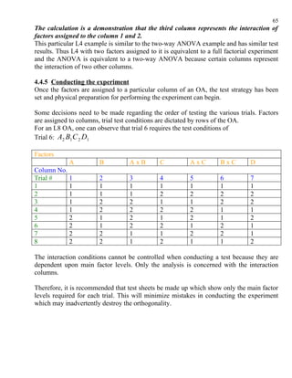 65
The calculation is a demonstration that the third column represents the interaction of
factors assigned to the column 1 and 2.
This particular L4 example is similar to the two-way ANOVA example and has similar test
results. Thus L4 with two factors assigned to it is equivalent to a full factorial experiment
and the ANOVA is equivalent to a two-way ANOVA because certain columns represent
the interaction of two other columns.

4.4.5 Conducting the experiment
Once the factors are assigned to a particular column of an OA, the test strategy has been
set and physical preparation for performing the experiment can begin.

Some decisions need to be made regarding the order of testing the various trials. Factors
are assigned to columns, trial test conditions are dictated by rows of the OA.
For an L8 OA, one can observe that trial 6 requires the test conditions of
Trial 6: A2 B1 C 2 D1

Factors
             A          B           AxB        C           AxC        BxC         D
Column No.
Trial #    1            2           3          4           5          6           7
1          1            1           1          1           1          1           1
2          1            1           1          2           2          2           2
3          1            2           2          1           1          2           2
4          1            2           2          2           2          1           1
5          2            1           2          1           2          1           2
6          2            1           2          2           1          2           1
7          2            2           1          1           2          2           1
8          2            2           1          2           1          1           2

The interaction conditions cannot be controlled when conducting a test because they are
dependent upon main factor levels. Only the analysis is concerned with the interaction
columns.

Therefore, it is recommended that test sheets be made up which show only the main factor
levels required for each trial. This will minimize mistakes in conducting the experiment
which may inadvertently destroy the orthogonality.
 