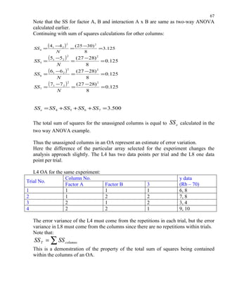 67
  Note that the SS for factor A, B and interaction A x B are same as two-way ANOVA
  calculated earlier.
  Continuing with sum of squares calculations for other columns:

   SS 4 =
            ( 41 −4 2 ) 2   =
                                ( 25 −30) 2
                                            =3.125
                 N                   8

   SS 5   =
            ( 51 −52 ) 2    =
                              ( 27 − 28) 2
                                           = 0.125
               N                   8

   SS 6 =
          ( 61 −6 2 ) 2     =
                              ( 27 − 28) 2
                                           = 0.125
               N                   8

   SS 7 =
          ( 71 −7 2 ) 2     =
                              ( 27 −28) 2
                                           = 0.125
               N                   8


   SS e = SS 4 + SS 5 + SS 6 + SS 7 = 3.500


  The total sum of squares for the unassigned columns is equal to   SS e calculated in the
  two way ANOVA example.

  Thus the unassigned columns in an OA represent an estimate of error variation.
  Here the difference of the particular array selected for the experiment changes the
  analysis approach slightly. The L4 has two data points per trial and the L8 one data
  point per trial.

   L4 OA for the same experiment:
                  Column No.                                             y data
Trial No.
                  Factor A                   Factor B    3               (Rb – 70)
1                 1                          1           1               6, 8
2                 1                          2           2               7, 8
3                 2                          1           2               3, 4
4                 2                          2           1               9, 10

  The error variance of the L4 must come from the repetitions in each trial, but the error
  variance in L8 must come from the columns since there are no repetitions within trials.
  Note that:
   SS T = ∑ SS columns
  This is a demonstration of the property of the total sum of squares being contained
  within the columns of an OA.
 
