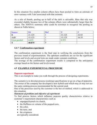 69

   In this situation five smaller column effects have been pooled to form an estimate of
   error variance with 5 dof associated with that estimate.

   As a rule of thumb, pooling up to half of the dofs is advisable. Here that rule was
   exceeded slightly because two of the column effects were substantially larger than the
   others. The ANOVA summary table could be rewritten to recognize the pooling as
   shown in Table below;

Source            SS                 Dof              V                  F
B                 21.125             1                21.125             22.83
AxB               15.125             1                15.125             16.35
Error pooled      4.625              5                0.925
T                 40.875             7

   4.4.7 Confirmation experiment

   The confirmation experiment is the final step in verifying the conclusions from the
   previous round of experimentation. The optimum conditions are set for the significant
   factors and levels and several tests are made under constant conditions.
   The average of the confirmation experiment results is compared to the anticipated
   average based on the factors and levels tested.

   4.5 EXAMPLE EXPERIMENTAL PROCEDURE

   Popcorn experiment
   This is an example to make you walk through the process of designing experiments.

   The scenario is to develop process (cooking) specifications to go on a bag of popcorns.
   The owner of the company has developed a new hybrid seed which may or may not use
   the same cooking process recommended for the current seed.
   One of the processes used by the customer is the hot oil method, which is addressed in
   this situation.
   Statement of problem and objective of experiment
   To find process factors which influence popcorn quality characteristics relative to
   customer’s requirement characteristics such as
       • unpopped kernels in a batch,
       • the fluffiness or volume of the popped corn,
       • the color,
       • the taste, and
       • the crispiness
       are typically considered.
 