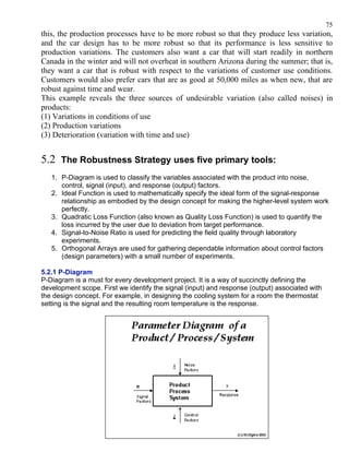 75
this, the production processes have to be more robust so that they produce less variation,
and the car design has to be more robust so that its performance is less sensitive to
production variations. The customers also want a car that will start readily in northern
Canada in the winter and will not overheat in southern Arizona during the summer; that is,
they want a car that is robust with respect to the variations of customer use conditions.
Customers would also prefer cars that are as good at 50,000 miles as when new, that are
robust against time and wear.
This example reveals the three sources of undesirable variation (also called noises) in
products:
(1) Variations in conditions of use
(2) Production variations
(3) Deterioration (variation with time and use)


5.2 The Robustness Strategy uses five primary tools:
   1. P-Diagram is used to classify the variables associated with the product into noise,
      control, signal (input), and response (output) factors.
   2. Ideal Function is used to mathematically specify the ideal form of the signal-response
      relationship as embodied by the design concept for making the higher-level system work
      perfectly.
   3. Quadratic Loss Function (also known as Quality Loss Function) is used to quantify the
      loss incurred by the user due to deviation from target performance.
   4. Signal-to-Noise Ratio is used for predicting the field quality through laboratory
      experiments.
   5. Orthogonal Arrays are used for gathering dependable information about control factors
      (design parameters) with a small number of experiments.

5.2.1 P-Diagram
P-Diagram is a must for every development project. It is a way of succinctly defining the
development scope. First we identify the signal (input) and response (output) associated with
the design concept. For example, in designing the cooling system for a room the thermostat
setting is the signal and the resulting room temperature is the response.
 