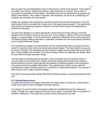76
Next consider the parameters/factors that are beyond the control of the designer. Those factors
are called noise factors. Outside temperature, opening/closing of windows, and number of
occupants are examples of noise factors. Parameters that can be specified by the designer are
called control factors. The number of registers, their locations, size of the air conditioning unit,
insulation are examples of control factors.

Ideally, the resulting room temperature should be equal to the set point temperature. Thus the
ideal function here is a straight line of slope one in the signal-response graph. This relationship
must hold for all operating conditions. However, the noise factors cause the relationship to
deviate from the ideal.

The job of the designer is to select appropriate control factors and their settings so that the
deviation from the ideal is minimum at a low cost. Such a design is called a minimum sensitivity
design or a robust design. It can be achieved by exploiting nonlinearity of the products/systems.
The Robust Design method prescribes a systematic procedure for minimizing design sensitivity
and it is called Parameter Design.

An overwhelming majority of product failures and the resulting field costs and design iterations
come from ignoring noise factors during the early design stages. The noise factors crop up one
by one as surprises in the subsequent product delivery stages causing costly failures and band-
aids. These problems are avoided in the Robust Design method by subjecting the design ideas
to noise factors through parameter design.

The next step is to specify allowed deviation of the parameters from the nominal values. It
involves balancing the added cost of tighter tolerances against the benefits to the customer.
Similar decisions must be made regarding the selection of different grades of the subsystems
and components from available alternatives. The quadratic loss function is very useful for
quantifying the impact of these decisions on customers or higher-level systems. The process of
balancing the cost is called Tolerance Design.

The result of using parameter design followed by tolerance design is successful products at low
cost.

5.2.2 Quality Measurement
In quality improvement and design optimization the metric plays a crucial role. Unfortunately, a
single metric does not serve all stages of product delivery.

It is common to use the fraction of products outside the specified limits as the measure of
quality. Though it is a good measure of the loss due to scrap, it miserably fails as a predictor of
customer satisfaction. The quality loss function serves that purpose very well.
 