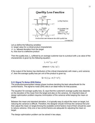77




Let us define the following variables:
m: target value for a critical product characteristic
+/- ∆0: allowed deviation from the target
A0: loss due to a defective product

Then the quality loss, L, suffered by an average customer due to a product with y as value of the
characteristic is given by the following equation:

                                           L = k * ( y - m )2

                                        where k = ( A0 / ∆02 )

If the output of the factory has distribution of the critical characteristic with mean µ and variance
σ2, then the average quality loss per unit of the product is given by:

                                       Q = k { ( µ - m )2 + σ 2 }

5.2.3 Signal To Noise (S/N) Ratios
The product/process/system design phase involves deciding the best values/levels for the
control factors. The signal to noise (S/N) ratio is an ideal metric for that purpose.

The equation for average quality loss, Q, says that the customer's average quality loss depends
on the deviation of the mean from the target and also on the variance. An important class of
design optimization problem requires minimization of the variance while keeping the mean on
target.

Between the mean and standard deviation, it is typically easy to adjust the mean on target, but
reducing the variance is difficult. Therefore, the designer should minimize the variance first and
then adjust the mean on target.Among the available control factors most of them should be used
to reduce variance. Only one or two control factors are adequate for adjusting the mean on
target.

The design optimization problem can be solved in two steps:
 