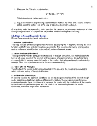 78
   1. Maximize the S/N ratio, η, defined as

                                          η = 10 log10 ( η2~ / σ2 )

       This is the step of variance reduction.

   2. Adjust the mean on target using a control factor that has no effect on h. Such a factor is
      called a scaling factor. This is the step of adjusting the mean on target.

One typically looks for one scaling factor to adjust the mean on target during design and another
for adjusting the mean to compensate for process variation during manufacturing.

5.3. Steps in Robust Parameter Design
Robust Parameter design has 4 main steps:

1. Problem Formulation:
This step consists of identifying the main function, developing the P-diagram, defining the ideal
function and S/N ratio, and planning the experiments. The experiments involve changing the
control, noise and signal factors systematically using orthogonal arrays.

2. Data Collection/Simulation:
The experiments may be conducted in hardware or through simulation. It is not necessary to
have a full-scale model of the product for the purpose of experimentation. It is sufficient and
more desirable to have an essential model of the product that adequately captures the design
concept. Thus, the experiments can be done more economically.

3. Factor Effects Analysis:
The effects of the control factors are calculated in this step and the results are analyzed to
select optimum setting of the control factors.

4. Prediction/Confirmation:
In order to validate the optimum conditions we predict the performance of the product design
under baseline and optimum settings of the control factors. Then we perform confirmation
experiments under these conditions and compare the results with the predictions. If the results
of confirmation experiments agree with the predictions, then we implement the results.
Otherwise, the above steps must be iterated.
 