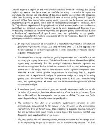8
Genichi Taguchi’s impact on the word quality scene has been far- reaching. His quality
engineering system has been used successfully by many companies in Japan and
elsewhere. He stresses the importance of designing quality into product into processes,
rather than depending on the more traditional tools of on-line quality control. Taguchi’s
approach differs from that of other leading quality gurus in that he focuses more on the
engineering aspects of quality rather than on management philosophy of statistics. Also,
Dr. Taguchi uses experimental design primarily as a tool to make products more robust- to
make them less sensitive to noise factors. That is, he views experimental design as a tool
for reducing the effects of variation on product and process quality characteristics. Earlier
applications of experimental design focused more on optimizing average product
performance characteristics without considering effects on variations. Taguchi’s quality
philosophy seven basic elements:

   1.   An important dimension of the quality of a manufactured product is the total loss
        generated by product to society. At a time when the BOTTOM LINE appears to be
        the driving force for so many organizations, it seems strange to see “loss to society”
        as part of product quality.

   2.   In a competitive economy, continuous quality improvement and cost reduction are
        necessary for staying in business. This is hard lesson to learn. Masaaki Imai (1986)
        argues very persuasively that the principal difference between Japanese and
        American management is that American companies look to new technologies and
        innovation as the major route to improvement, while Japanese companies focus
        more on “Kaizen” means gradual improvement in everything they do. Taguchi
        stresses use of experimental designs in parameter design as a way of reducing
        quality costs. He identifies three types quality costs: R & D costs, manufacturing
        costs, and operating costs. All three costs can be reduced through use of suitable
        experimental designs.

   3.   A continues quality improvement program includes continuous reduction in the
        variation of product performance characteristics about their target values. Again
        Kaizen. But with the focus on product and process variability. This does not fit the
        mold of quality being of conformance to specification.

   4.   The customer’s loss due to a product’s performance variation is often
        approximately proportional to the square of the deviation of the performance
        characteristic from its target value. This concept of a quadratic loss function, says
        that any deviation from target results in some loss of the customer, but that large
        deviations from target result in severe losses.

   5.   The final quality and cost of manufactured product are determined to a large extent
        by the engineering designs of the product and its manufacturing process. This is so
 