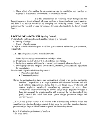 80

   3. Those which affect neither the mean response nor the variability, and can thus be
      adjusted to fit economic requirements, called the cost factors.

                            It is this concentration on variability which distinguishes the
Taguchi approach from traditional tolerance methods or inspection-based quality control.
The idea is to reduce variability by changing the variability control factors, while
maintaining the required average performance through adjustments to the target control
factors.


5.5 OFF-LINE and ON-LINE Quality Control
Western books on frequently divide quality systems in to two parts:
   • Quality of design
   • Quality of conformance
Dr Taguchi refers to these two parts as off-line quality control and on-line quality control,
respectively.

   5.5.1 Off-line quality control: It is concern with:

   1. Correctly identifying customer needs and expectations,
   2. Designing a product which will meet customer expectation,
   3. Designing a product which can be constantly and economically manufactured,
   4. Developing clear and adequate specifications, standards, procedures and equipment
      for manufacture.
There are two stages in off-line quality control:
          Product design stage
          Process design stage

   During the product design stage a new product is developed or an existing product is
        modified. The goal here is to design a product which is manufacturable and will
        meet customer requirements. During the process design stage, production and
        process engineers developed manufacturing processes to meet there
        specifications developed during the product design stage. Taguchi developed a
        three-step approach for assuring quality with in each of the two stages of off-line
        quality control. He called these steps system design, parameter design and
        tolerance design.

   5.5.2 On-line quality control: It is concern with manufacturing products within the
   specifications established during product design using the procedure developed during
   process design. Taguchi identifies two stages of on-line quality control.

  Stage 1: Production quality control methods
  It has three forms:
 
