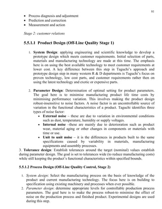 81
   • Process diagnosis and adjustment
   • Prediction and correction
   • Measurement and action

   Stage 2: customer relations

   5.5.1.1 Product Design (Off-Line Quality Stage 1)

      1. System Design: applying engineering and scientific knowledge to develop a
         prototype design which meets customer requirements. Initial selection of parts,
         materials and manufacturing technology are made at this time. The emphasis
         here is on using the best available technology to meet customer requirements at
         lower cost. A key difference between this step in Taguchi’s approach and
         prototype design step in many western R & D departments is Taguchi’s focus on
         proven technology, low cost parts, and customer requirements rather then on
         using the latest technology and exotic or expensive parts.

      2. Parameter Design: Determination of optimal setting for product parameters.
           The goal here is to minimise manufacturing product life time costs by
           minimising performance variation. This involves making the product design
           robust-insensitive to noise factors. A noise factor is an uncontrollable source of
           variation in the functional characteristics of a product. Taguchi identifies three
           types of noise factor:
              • External noise – these are due to variation in environmental conditions
                  such as dust, temperature, humidity or supply voltages.
              • Internal noise –these are mainly due to deterioration such as product
                  wear, material aging or other changes in components or materials with
                  time or use.
              • Unit to unit noise – it is the differences in products built to the same
                  specifications caused by variability in materials, manufacturing
                  equipments and assembly processes.
3. Tolerance design: Establish tolerances around the target (nominal) values establish
during parameter design. The goal is set to tolerances wide (to reduce manufacturing costs)
while still keeping the product’s functional characteristics within specified bounds.

5.5.1.2 Process Design (Off-Line Quality Control, Stage 2)

 1. System design: Select the manufacturing process on the basis of knowledge of the
    product and current manufacturing technology. The focus here is on building to
    specification using existing machinery and processes when ever possible.
 2. Parameter design: determine appropriate levels for controllable production process
    parameters. The goal here is to make the process robust-to minimise the effect of
    noise on the production process and finished product. Experimental designs are used
    during this step.
 