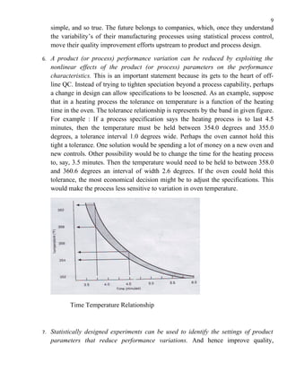 9
     simple, and so true. The future belongs to companies, which, once they understand
     the variability’s of their manufacturing processes using statistical process control,
     move their quality improvement efforts upstream to product and process design.

6.   A product (or process) performance variation can be reduced by exploiting the
     nonlinear effects of the product (or process) parameters on the performance
     characteristics. This is an important statement because its gets to the heart of off-
     line QC. Instead of trying to tighten speciation beyond a process capability, perhaps
     a change in design can allow specifications to be loosened. As an example, suppose
     that in a heating process the tolerance on temperature is a function of the heating
     time in the oven. The tolerance relationship is represents by the band in given figure.
     For example : If a process specification says the heating process is to last 4.5
     minutes, then the temperature must be held between 354.0 degrees and 355.0
     degrees, a tolerance interval 1.0 degrees wide. Perhaps the oven cannot hold this
     tight a tolerance. One solution would be spending a lot of money on a new oven and
     new controls. Other possibility would be to change the time for the heating process
     to, say, 3.5 minutes. Then the temperature would need to be held to between 358.0
     and 360.6 degrees an interval of width 2.6 degrees. If the oven could hold this
     tolerance, the most economical decision might be to adjust the specifications. This
     would make the process less sensitive to variation in oven temperature.




            Time Temperature Relationship



7.   Statistically designed experiments can be used to identify the settings of product
     parameters that reduce performance variations. And hence improve quality,
 