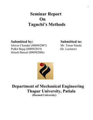 1



             Seminar Report
                 On
            Taguchi’s Methods


Submitted by:                        Submitted to:
Ishwar Chander (800982007)           Mr. Tarun Nanda
Pulkit Bajaj (800982019)             (Sr. Lecturer)
Hitesh Bansal (800982006)




Department of Mechanical Engineering
       Thapar University, Patiala
               (Deemed University)
 