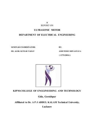 A
REPORT ON
ULTRASONIC MOTOR
DEPARTMENT OF ELECTRICAL ENGINEERING
SEMINAR CO-ORDINATOR: BY:
ER. ALOK KUMAR YADAV ASHUTOSH SRIVASTAVA
( 1375120016 )
KIPM-COLLEGE OF ENGGINEERING AND TECHNOLOGY
Gida, Gorakhpur
Affiliated to Dr. A P J ABDUL KALAM Technical University,
Lucknow
 