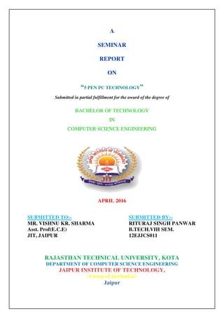 A
SEMINAR
REPORT
ON
“5 PEN PC TECHNOLOGY”
Submitted in partial fulfillment for the award of the degree of
BACHELOR OF TECHNOLOGY
IN
COMPUTER SCIENCE ENGINEERING
APRIL 2016
SUBMITTED TO:- SUBMITTED BY:-
MR. VISHNU KR. SHARMA RITURAJ SINGH PANWAR
Asst. Prof(E.C.E) B.TECH.VIII SEM.
JIT, JAIPUR 12EJJCS011
RAJASTHAN TECHNICAL UNIVERSITY, KOTA
DEPARTMENT OF COMPUTER SCIENCE ENGINEERING
JAIPUR INSTITUTE OF TECHNOLOGY,
(Group of Institution)
Jaipur
 