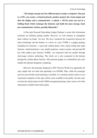 5 Pen Pc Technology
JIT/DOCSE/2015-16/SEMINAR 3
“The design concept uses five different pens to make a computer. One pen
is a CPU, one create a virtual keyboard, another projects the visual output and
thus the display and a communicator ( a phone ). All five pens can rest in a
holding block which recharges the batteries and holds the mass storage. Each
pen communicates wireless, possibly Bluetooth.”
A Pen-style Personal Networking Gadget Package it seems that information
terminals are infinitely getting smaller. However, we will continue to manipulate
them without our hands for now. We have visualized the connection between the
latest technology and the human, in a from of a pen. P-ISM is a gadget package
including five functions : a pen-style cellular phone with a hand writing data input
function, virtual keyboard, a very smaller projector, camera scanner, and personal ID
key with cashless pass function. P-ISMs are connected with one another through
short-range wireless technology. The whole set is also connected to the Internet
through the cellular phone function. This personal gadget in a minimalistic pen style
enables the ultimate ubiquitous computing.
However, the prototype displayed at ITU Telecom World was apparently the
only sample that was built and reportedly cost $30,000. Thus, while the prototype
may have proved that such technology is feasible, it is currently unclear when-or even
if personal computers of this type will be come available to the public. Several years
on from the initial launch of the P-ISM conceptual prototype, there seems to be little
information available about future plans.
 