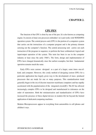 5 Pen Pc Technology
JIT/DOCSE/2015-16/SEMINAR 4
CHAPTER 2.
CPU PEN
The function of the CPU is done by one of the pen. It is also known as computing
engine. It consists of dual core processor embedded in it and works with WINDOWS
operation system. The central process unit (CPU) is the portion of a computers system
that carries out the instructions of a computer program and is the primary element
carrying out the computer’s function. The central processing unit carries out each
instruction of the program in sequence, to perform the basic arithmetical, logical and
input/output operation of the system. This term has been in use in the computer
industry at least since the early 1960’s. The form, design and implementation of
CPUs have changed dramatically since the earliest examples, but their fundamental
operation remains much the same.
Early CPUs were custom –designed as a part of a larger, some times one-of-
kind, and computer. However, this costly method of designing custom CPUs for a
particular application has largely given way to the development of mass- produced
processors that are made for one or many purposes. This standardization trend
generally began in the era of discrete transistor mainframe computers and has rapidly
accelerated with the popularization of the integrated circuit(IC). The IC has allowed
increasingly complex CPUs to be designed and manufactured to tolerances on the
order of nanometers. Both the miniaturization and standardization of CPUs have
increased the presence of these digital devices in modern life far beyond the limited
application of dedicated computing machines.
Modern Microprocessors appear in everything from automobiles to cell phones and
children’s toys.
 