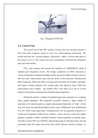 5 Pen Pc Technology
JIT/DOCSE/2015-16/SEMINAR 5
Fig : 2 Diagram of CPU Pen
2.1. Control Unit
The control unit of the CPU contains circuitry that uses electrical signals to
direct the entire computer system to carry out, stored program instructions. The
control unit does not execute program instructions ; rather, it directs other parts of
the system to do so. The control unit must communicate with both the arithmetic/
logic unit and memory.
CPU, core memory, and external bus interface of a DECPDP-8/I. made of
medium-scale integrated circuits. The design complexity of CPUs increased as
various technologies facilitated building smaller and more reliable electronic devices.
The first such improvement came with the advent of the transistor. Transistorized
CPUs during the 1950s and 1960s no longer had to be built out of bulky, unreliable,
and fragile witching elements like vacuum tubes and electrical relays. With this
improvement more complex and reliable CPUs were built on to one or several
printed circuit boards containing discrete(individual) components.
During this period, a method of manufacturing many transistors in a compact
space gained popularity. The integrated circuit(IC) allowed a lager number of
transistors to be manufactured on a single semiconductor-based die, or “chip”. At first
only very basic non-specialized digital circuits such as NOR gates were miniaturized
in to ICs. CPUs based upon these “building block” ICs are generally referred to as
“small-scale integration” (SSI) devices. SSI ICs , such as the ones used in the Apollo
guidance computer, usually contained transistor counts numbering in multiple often.
To build an entire CPU out of SSI ICs required thousands of individual chips, but still
consumed much less space and power than earlier discrete transistor designs. As
 