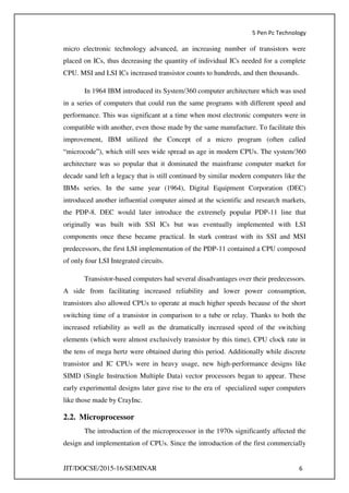 5 Pen Pc Technology
JIT/DOCSE/2015-16/SEMINAR 6
micro electronic technology advanced, an increasing number of transistors were
placed on ICs, thus decreasing the quantity of individual ICs needed for a complete
CPU. MSI and LSI ICs increased transistor counts to hundreds, and then thousands.
In 1964 IBM introduced its System/360 computer architecture which was used
in a series of computers that could run the same programs with different speed and
performance. This was significant at a time when most electronic computers were in
compatible with another, even those made by the same manufacture. To facilitate this
improvement, IBM utilized the Concept of a micro program (often called
“microcode”), which still sees wide spread us age in modern CPUs. The system/360
architecture was so popular that it dominated the mainframe computer market for
decade sand left a legacy that is still continued by similar modern computers like the
IBMs series. In the same year (1964), Digital Equipment Corporation (DEC)
introduced another influential computer aimed at the scientific and research markets,
the PDP-8. DEC would later introduce the extremely popular PDP-11 line that
originally was built with SSI ICs but was eventually implemented with LSI
components once these became practical. In stark contrast with its SSI and MSI
predecessors, the first LSI implementation of the PDP-11 contained a CPU composed
of only four LSI Integrated circuits.
Transistor-based computers had several disadvantages over their predecessors.
A side from facilitating increased reliability and lower power consumption,
transistors also allowed CPUs to operate at much higher speeds because of the short
switching time of a transistor in comparison to a tube or relay. Thanks to both the
increased reliability as well as the dramatically increased speed of the switching
elements (which were almost exclusively transistor by this time), CPU clock rate in
the tens of mega hertz were obtained during this period. Additionally while discrete
transistor and IC CPUs were in heavy usage, new high-performance designs like
SIMD (Single Instruction Multiple Data) vector processors began to appear. These
early experimental designs later gave rise to the era of specialized super computers
like those made by CrayInc.
2.2. Microprocessor
The introduction of the microprocessor in the 1970s significantly affected the
design and implementation of CPUs. Since the introduction of the first commercially
 