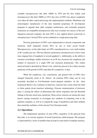 5 Pen Pc Technology
JIT/DOCSE/2015-16/SEMINAR 7
available microprocessor (the Intel 14004) in 1970 and the first widely used
microprocessor (the Intel 18080) in 1974, this class of CPUs has almost completely
over taken all other central processing unit implementation methods. Mainframe and
minicomputer manufactures of the time launched proprietary IC development
programs to upgrade their older computer architectures, and eventually produced
instruction set compatible microprocessor that were eventual vast success of the now
ubiquitous personal computer, the term CPU is now applied almost exclusively to
microprocessors. Several CPUs can be combined in a single processing chip.
Previous generations of CPUs were implemented as discrete components and
numerous small integrated circuits (ICs) on one or more circuit boards.
Microprocessors, on the other hand, are CPUs manufactured on a very small number
of ICs usually just one. This has allowed synchronous microprocessors to have clock
rates ranging from of megahertz to several gigahertz’s. Additionally, as the ability to
construct exceedingly smaller transistors on an IC has increased, the complexity and
number of transistors in a single CPU has increased dramatically. This widely
observed trend is described by Moore’s law, which has proven to be a fairly accurate
predicator of the growth of CPU (and other IC) complexity to date.
While the complexity, size, construction, and general form of CPUs have
changed drastically much at all. Almost all common CPUs today can be very
accurately described as Von-Neumann stored program machines. As the afore
mentioned Moore’s law continues to hold true, concerns have arisen about the limit
so finite grated circuit transistor technology. Extreme miniaturization of electronic
gates is causing the effects of phenomena like electro migration and sub threshold
leakage to become much more significant. These newer concerns are among the many
factors causing researches to investigate new methods of computing such as the
quantum computer, as well as to expand the usage of parallelism and other methods
that extend the usefulness of the classical Von Neumann model.
2.3. Operations
The fundamental operation of most CPUs, regardless of the physical form
they take, is to execute sequence of stored instructions called program. The program
is represented by a series of numbers that are kept in some kind of computer memory.
 