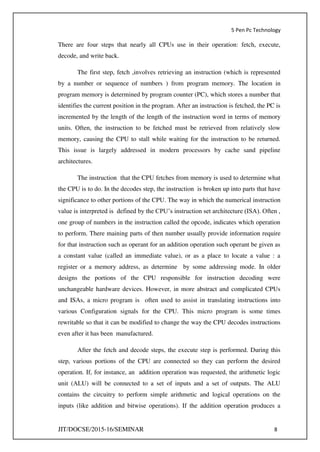 5 Pen Pc Technology
JIT/DOCSE/2015-16/SEMINAR 8
There are four steps that nearly all CPUs use in their operation: fetch, execute,
decode, and write back.
The first step, fetch ,involves retrieving an instruction (which is represented
by a number or sequence of numbers ) from program memory. The location in
program memory is determined by program counter (PC), which stores a number that
identifies the current position in the program. After an instruction is fetched, the PC is
incremented by the length of the length of the instruction word in terms of memory
units. Often, the instruction to be fetched must be retrieved from relatively slow
memory, causing the CPU to stall while waiting for the instruction to be returned.
This issue is largely addressed in modern processors by cache sand pipeline
architectures.
The instruction that the CPU fetches from memory is used to determine what
the CPU is to do. In the decodes step, the instruction is broken up into parts that have
significance to other portions of the CPU. The way in which the numerical instruction
value is interpreted is defined by the CPU’s instruction set architecture (ISA). Often ,
one group of numbers in the instruction called the opcode, indicates which operation
to perform. There maining parts of then number usually provide information require
for that instruction such as operant for an addition operation such operant be given as
a constant value (called an immediate value), or as a place to locate a value : a
register or a memory address, as determine by some addressing mode. In older
designs the portions of the CPU responsible for instruction decoding were
unchangeable hardware devices. However, in more abstract and complicated CPUs
and ISAs, a micro program is often used to assist in translating instructions into
various Configuration signals for the CPU. This micro program is some times
rewritable so that it can be modified to change the way the CPU decodes instructions
even after it has been manufactured.
After the fetch and decode steps, the execute step is performed. During this
step, various portions of the CPU are connected so they can perform the desired
operation. If, for instance, an addition operation was requested, the arithmetic logic
unit (ALU) will be connected to a set of inputs and a set of outputs. The ALU
contains the circuitry to perform simple arithmetic and logical operations on the
inputs (like addition and bitwise operations). If the addition operation produces a
 