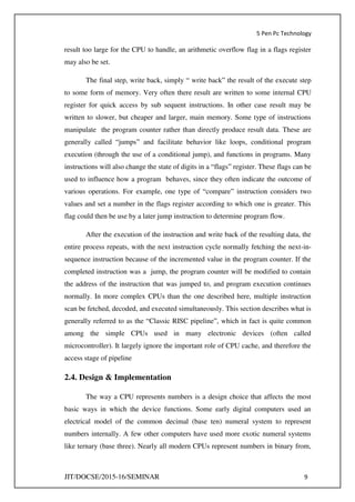 5 Pen Pc Technology
JIT/DOCSE/2015-16/SEMINAR 9
result too large for the CPU to handle, an arithmetic overflow flag in a flags register
may also be set.
The final step, write back, simply “ write back” the result of the execute step
to some form of memory. Very often there result are written to some internal CPU
register for quick access by sub sequent instructions. In other case result may be
written to slower, but cheaper and larger, main memory. Some type of instructions
manipulate the program counter rather than directly produce result data. These are
generally called “jumps” and facilitate behavior like loops, conditional program
execution (through the use of a conditional jump), and functions in programs. Many
instructions will also change the state of digits in a “flags” register. These flags can be
used to influence how a program behaves, since they often indicate the outcome of
various operations. For example, one type of “compare” instruction considers two
values and set a number in the flags register according to which one is greater. This
flag could then be use by a later jump instruction to determine program flow.
After the execution of the instruction and write back of the resulting data, the
entire process repeats, with the next instruction cycle normally fetching the next-in-
sequence instruction because of the incremented value in the program counter. If the
completed instruction was a jump, the program counter will be modified to contain
the address of the instruction that was jumped to, and program execution continues
normally. In more complex CPUs than the one described here, multiple instruction
scan be fetched, decoded, and executed simultaneously. This section describes what is
generally referred to as the “Classic RISC pipeline”, which in fact is quite common
among the simple CPUs used in many electronic devices (often called
microcontroller). It largely ignore the important role of CPU cache, and therefore the
access stage of pipeline
2.4. Design & Implementation
The way a CPU represents numbers is a design choice that affects the most
basic ways in which the device functions. Some early digital computers used an
electrical model of the common decimal (base ten) numeral system to represent
numbers internally. A few other computers have used more exotic numeral systems
like ternary (base three). Nearly all modern CPUs represent numbers in binary from,
 