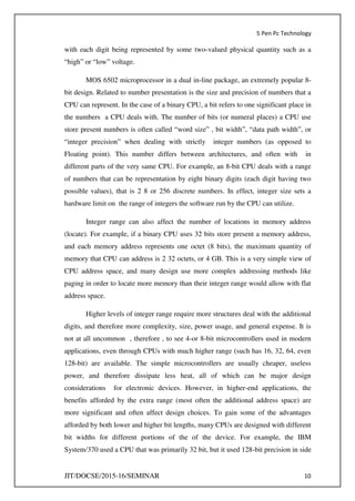 5 Pen Pc Technology
JIT/DOCSE/2015-16/SEMINAR 10
with each digit being represented by some two-valued physical quantity such as a
“high” or “low” voltage.
MOS 6502 microprocessor in a dual in-line package, an extremely popular 8-
bit design. Related to number presentation is the size and precision of numbers that a
CPU can represent. In the case of a binary CPU, a bit refers to one significant place in
the numbers a CPU deals with. The number of bits (or numeral places) a CPU use
store present numbers is often called “word size” , bit width”, “data path width”, or
“integer precision” when dealing with strictly integer numbers (as opposed to
Floating point). This number differs between architectures, and often with in
different parts of the very same CPU. For example, an 8-bit CPU deals with a range
of numbers that can be representation by eight binary digits (each digit having two
possible values), that is 2 8 or 256 discrete numbers. In effect, integer size sets a
hardware limit on the range of integers the software run by the CPU can utilize.
Integer range can also affect the number of locations in memory address
(locate). For example, if a binary CPU uses 32 bits store present a memory address,
and each memory address represents one octet (8 bits), the maximum quantity of
memory that CPU can address is 2 32 octets, or 4 GB. This is a very simple view of
CPU address space, and many design use more complex addressing methods like
paging in order to locate more memory than their integer range would allow with flat
address space.
Higher levels of integer range require more structures deal with the additional
digits, and therefore more complexity, size, power usage, and general expense. It is
not at all uncommon , therefore , to see 4-or 8-bit microcontrollers used in modern
applications, even through CPUs with much higher range (such has 16, 32, 64, even
128-bit) are available. The simple microcontrollers are usually cheaper, useless
power, and therefore dissipate less heat, all of which can be major design
considerations for electronic devices. However, in higher-end applications, the
benefits afforded by the extra range (most often the additional address space) are
more significant and often affect design choices. To gain some of the advantages
afforded by both lower and higher bit lengths, many CPUs are designed with different
bit widths for different portions of the of the device. For example, the IBM
System/370 used a CPU that was primarily 32 bit, but it used 128-bit precision in side
 