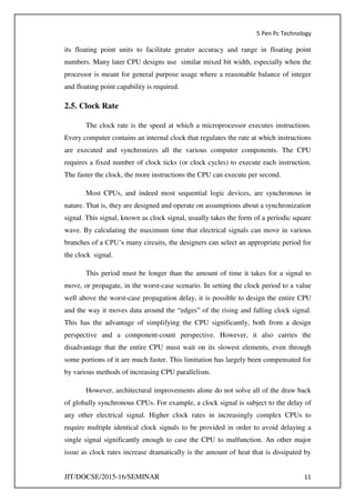 5 Pen Pc Technology
JIT/DOCSE/2015-16/SEMINAR 11
its floating point units to facilitate greater accuracy and range in floating point
numbers. Many later CPU designs use similar mixed bit width, especially when the
processor is meant for general purpose usage where a reasonable balance of integer
and floating point capability is required.
2.5. Clock Rate
The clock rate is the speed at which a microprocessor executes instructions.
Every computer contains an internal clock that regulates the rate at which instructions
are executed and synchronizes all the various computer components. The CPU
requires a fixed number of clock ticks (or clock cycles) to execute each instruction.
The faster the clock, the more instructions the CPU can execute per second.
Most CPUs, and indeed most sequential logic devices, are synchronous in
nature. That is, they are designed and operate on assumptions about a synchronization
signal. This signal, known as clock signal, usually takes the form of a periodic square
wave. By calculating the maximum time that electrical signals can move in various
branches of a CPU’s many circuits, the designers can select an appropriate period for
the clock signal.
This period must be longer than the amount of time it takes for a signal to
move, or propagate, in the worst-case scenario. In setting the clock period to a value
well above the worst-case propagation delay, it is possible to design the entire CPU
and the way it moves data around the “edges” of the rising and falling clock signal.
This has the advantage of simplifying the CPU significantly, both from a design
perspective and a component-count perspective. However, it also carries the
disadvantage that the entire CPU must wait on its slowest elements, even through
some portions of it are much faster. This limitation has largely been compensated for
by various methods of increasing CPU parallelism.
However, architectural improvements alone do not solve all of the draw back
of globally synchronous CPUs. For example, a clock signal is subject to the delay of
any other electrical signal. Higher clock rates in increasingly complex CPUs to
require multiple identical clock signals to be provided in order to avoid delaying a
single signal significantly enough to case the CPU to malfunction. An other major
issue as clock rates increase dramatically is the amount of heat that is dissipated by
 
