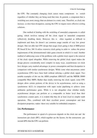 5 Pen Pc Technology
JIT/DOCSE/2015-16/SEMINAR 12
the CPU. The constantly changing clock causes many components to switch
regardless of whether they are being used that time. In general, a component that is
switching uses more energy than an element in a static state. Therefore, as clock rate
increase, so does heat dissipation, causing the CPU to require more effective cooling
solutions.
One method of dealing with the switching of unneeded components is called
gating, which involves turning off the clock signal to unneeded component
(effectively disabling them). However, this is often regarded as difficult to
implement and there for doesn’t see common usage outside of very low power
designs. One not able late CPU design that usage clock gating is that of IBM power
PC-based X box 360. It utilize extensive clock gating in order to reduce the power
requirements of the aforementioned video game console in which it is used. Another
method of addressing some of the problems with a global clock signal is the removal
of the clock signal altogether. While removing the global clock signal makes the
design process considerably more complex in many ways, asynchronous (or clock
less) designs carry marked advantages in power consumption and heat dissipation in
comparison with similar synchronous designs. While some what uncommon, entire
asynchronous CPUs have been built without utilizing a global clock signal. Two
notable examples of this are the ARM compliant AMULET and the MIPSR 30000
compatible Mini MIPS. Rather than totally removing the clock signal, some CPU
designs allow certain portions of the device to be asynchronous, such as using a
synchronous ALUs in conjunction with super scalar pipelining to achieve some
arithmetic performance gains. While it is not altogether clear whether totally
asynchronous designs can perform at a comparable or better level than their
synchronous counter parts, it is evident that they do at least excel in simpler math
operations. This, combined with their excellent power consumption and heat
dissipation properties, makes them very suitable for embedded computers.
2.6. Performance
The performance or speed of a processor depends on the clock rate and the
instructions per clock (IPC), which together are the factors, for the instructions per
second (IPS) that the CPU can perform.
 