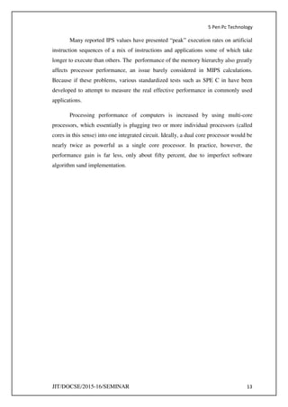 5 Pen Pc Technology
JIT/DOCSE/2015-16/SEMINAR 13
Many reported IPS values have presented “peak” execution rates on artificial
instruction sequences of a mix of instructions and applications some of which take
longer to execute than others. The performance of the memory hierarchy also greatly
affects processor performance, an issue barely considered in MIPS calculations.
Because if these problems, various standardized tests such as SPE C in have been
developed to attempt to measure the real effective performance in commonly used
applications.
Processing performance of computers is increased by using multi-core
processors, which essentially is plugging two or more individual processors (called
cores in this sense) into one integrated circuit. Ideally, a dual core processor would be
nearly twice as powerful as a single core processor. In practice, however, the
performance gain is far less, only about fifty percent, due to imperfect software
algorithm sand implementation.
 