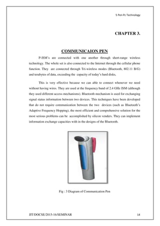 5 Pen Pc Technology
JIT/DOCSE/2015-16/SEMINAR 14
CHAPTER 3.
COMMUNICAION PEN
P-ISM’s are connected with one another through short-range wireless
technology. The whole set is also connected to the Internet through the cellular phone
function. They are connected through Tri-wireless modes (Bluetooth, 802.11 B/G)
and terabytes of data, exceeding the capacity of today’s hard disks,
This is very effective because we can able to connect whenever we need
without having wires. They are used at the frequency band of 2.4 GHz ISM (although
they used different access mechanisms). Bluetooth mechanism is used for exchanging
signal status information between two devices. This techniques have been developed
that do not require communication between the two devices (such as Bluetooth’s
Adaptive Frequency Hopping), the most efficient and comprehensive solution for the
most serious problems can be accomplished by silicon venders. They can implement
information exchange capacities with in the designs of the Bluetooth.
Fig : 3 Diagram of Communication Pen
 