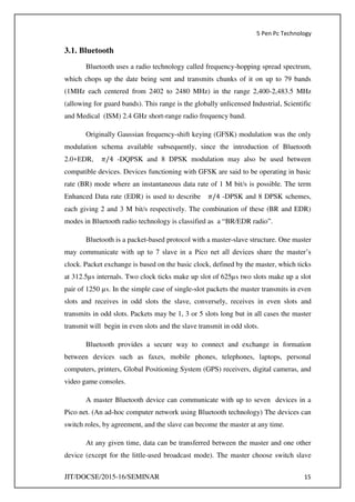 5 Pen Pc Technology
JIT/DOCSE/2015-16/SEMINAR 15
3.1. Bluetooth
Bluetooth uses a radio technology called frequency-hopping spread spectrum,
which chops up the date being sent and transmits chunks of it on up to 79 bands
(1MHz each centered from 2402 to 2480 MHz) in the range 2,400-2,483.5 MHz
(allowing for guard bands). This range is the globally unlicensed Industrial, Scientific
and Medical (ISM) 2.4 GHz short-range radio frequency band.
Originally Gaussian frequency-shift keying (GFSK) modulation was the only
modulation schema available subsequently, since the introduction of Bluetooth
2.0+EDR, �/ -DQPSK and 8 DPSK modulation may also be used between
compatible devices. Devices functioning with GFSK are said to be operating in basic
rate (BR) mode where an instantaneous data rate of 1 M bit/s is possible. The term
Enhanced Data rate (EDR) is used to describe �/ -DPSK and 8 DPSK schemes,
each giving 2 and 3 M bit/s respectively. The combination of these (BR and EDR)
modes in Bluetooth radio technology is classified as a “BR/EDR radio”.
Bluetooth is a packet-based protocol with a master-slave structure. One master
may communicate with up to 7 slave in a Pico net all devices share the master’s
clock. Packet exchange is based on the basic clock, defined by the master, which ticks
at 312.5µs internals. Two clock ticks make up slot of 625µs two slots make up a slot
pair of 1250 µs. In the simple case of single-slot packets the master transmits in even
slots and receives in odd slots the slave, conversely, receives in even slots and
transmits in odd slots. Packets may be 1, 3 or 5 slots long but in all cases the master
transmit will begin in even slots and the slave transmit in odd slots.
Bluetooth provides a secure way to connect and exchange in formation
between devices such as faxes, mobile phones, telephones, laptops, personal
computers, printers, Global Positioning System (GPS) receivers, digital cameras, and
video game consoles.
A master Bluetooth device can communicate with up to seven devices in a
Pico net. (An ad-hoc computer network using Bluetooth technology) The devices can
switch roles, by agreement, and the slave can become the master at any time.
At any given time, data can be transferred between the master and one other
device (except for the little-used broadcast mode). The master choose switch slave
 