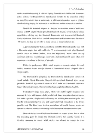 5 Pen Pc Technology
JIT/DOCSE/2015-16/SEMINAR 16
device to address typically, it switches rapidly from one device to another in around-
robin fashion. The Bluetooth Core Specification provides for the connection of two
or more Pico nets to form a scatter net , in which certain devices serve as bridges,
simultaneously playing the master role in one Pico net and the slave role in another.
Many USB Bluetooth adapters or “dongles” are available, some of which also
include an IrDA adapter. Older (pre-2003) Bluetooth dongles, however, have limited
capabilities, offering only the Bluetooth Enumerator and less-powerful Bluetooth
Radio incarnation. Such devices can link computers with Bluetooth with a distance of
100 meters, but they do not offer as many service as modern adapters do.
A personal computer that does not have embedded Bluetooth can be used with
a Bluetooth adapter that will enable the PC to communicate with other Bluetooth
devices (such as mobile phones, mice and keyboards). While some desktop
computers and most recent laptops come with a built-in Bluetooth radio, others will
require an external one in the form of a dongle.
Unlike its predecessor, IrDA, which requires a separate adapter for each
device, Bluetooth allows multiple devices to communicate with a computer over a
single adapter.
The Bluetooth SIG completed the Bluetooth Core Specification version 4.0,
which includes Classic Bluetooth, Bluetooth high speed and Bluetooth lower energy
protocols. Bluetooth high speed is based on Wi-Fi and Classic Bluetooth consists of
legacy Bluetooth protocols. This version has been adopted as of June 30, 2010.
Cost-reduced single-mode chips, which will enable highly integrated and
compact devices, will feature a light weight Link Layer providing ultra-low power
idle mode operation, simple device discovery and reliable point-to-multi point data
transfer with advanced power-save and secure encrypted connections at the lowest
possible cost. The Link Layer in these controllers will enable Internet connected
sensors to schedule Bluetooth low energy traffic between Bluetooth transmissions.
Many of the services offered over Bluetooth can expose private data or allow
the connecting party to control the Bluetooth device. For security reasons it is
therefore necessary to control which devices are allowed to connect to given
 