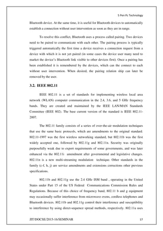 5 Pen Pc Technology
JIT/DOCSE/2015-16/SEMINAR 17
Bluetooth device. At the same time, it is useful for Bluetooth devices to automatically
establish a connection without user intervention as soon as they are in range.
To resolve this conflict, Bluetooth uses a process called pairing. Two devices
need to be paired to communicate with each other. The pairing process is typically
triggered automatically the first time a device receives a connection request from a
device with which it is not yet paired (in some cases the device user many need to
market the device’s Bluetooth link visible to other devices first). Once a pairing has
been established it is remembered by the devices, which can the connect to each
without user intervention. When desired, the pairing relation ship can later be
removed by the user.
3.2. IEEE 802.11
IEEE 802.11 is a set of standards for implementing wireless local area
network (WLAN) computer communication in the 2.4, 3.6, and 5 GHz frequency
bands. They are created and maintained by the IEEE LAN/MAN Standards
Committee (IEEE 802). The base current version of the standard is IEEE 802.11-
2007.
The 802.11 family consists of a series of over-the-air modulation techniques
that use the same basic protocols, which are amendments to the original standard.
802.11-1997 was the first wireless networking standard, but 802.11b was the first
widely accepted one, followed by 802.11g and 802.11n. Security was originally
purposefully weak due to export requirements of some governments, and was later
enhanced via the 802.11i amendment after governmental and legislative changes.
802.11n is a new multi-streaming modulation technique. Other standards in the
family (c-f, h, j) are service amendments and extensions corrections other previous
specifications.
802.11b and 802.11g use the 2.4 GHz ISM band , operating in the United
States under Part 15 of the US Federal Communications Commission Rules and
Regulations. Because of this choice of frequency band, 802.11 b and g equipment
may occasionally suffer interference from microwave ovens, cordless telephones and
Bluetooth devices. 802.11b and 802.11g control their interference and susceptibility
to interference by using direct-sequence spread methods, respectively. 802.11a uses
 